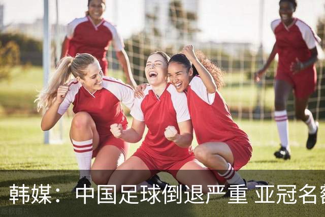 韩媒：中国足球倒退严重 亚冠名额或被东南亚反超
